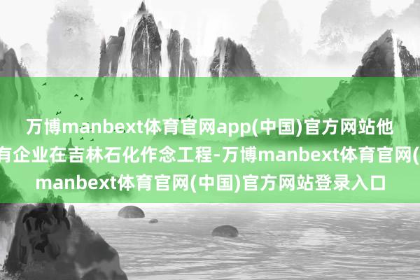 万博manbext体育官网app(中国)官方网站他和徐文荣聊到了我方家有企业在吉林石化作念工程-万博manbext体育官网(中国)官方网站登录入口