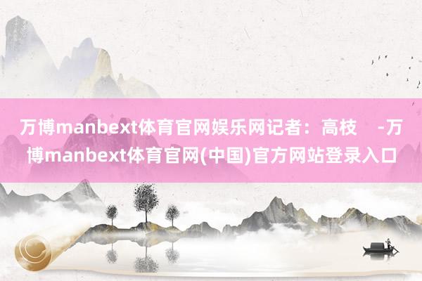 万博manbext体育官网娱乐网记者：高枝    -万博manbext体育官网(中国)官方网站登录入口