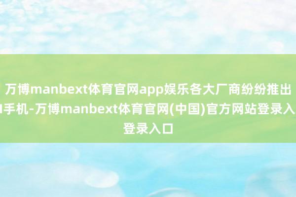 万博manbext体育官网app娱乐各大厂商纷纷推出AI手机-万博manbext体育官网(中国)官方网站登录入口