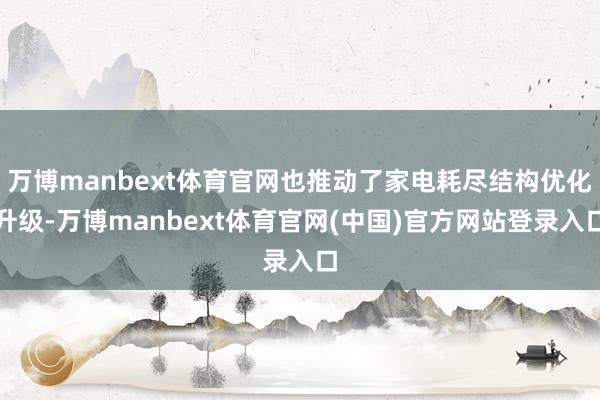 万博manbext体育官网也推动了家电耗尽结构优化升级-万博manbext体育官网(中国)官方网站登录入口