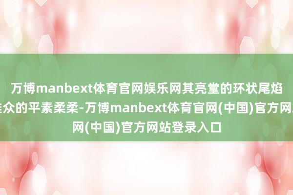 万博manbext体育官网娱乐网其亮堂的环状尾焰引起了不雅众的平素柔柔-万博manbext体育官网(中国)官方网站登录入口