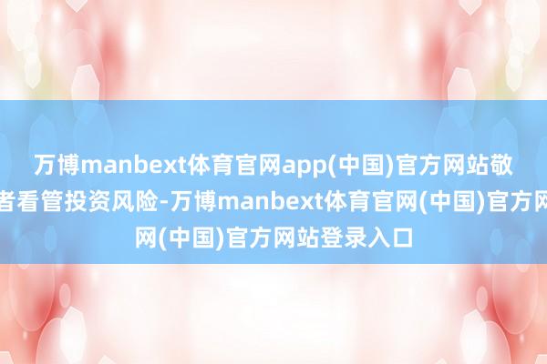 万博manbext体育官网app(中国)官方网站敬请繁密投资者看管投资风险-万博manbext体育官网(中国)官方网站登录入口