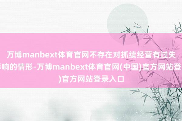 万博manbext体育官网不存在对抓续经营有过失不利影响的情形-万博manbext体育官网(中国)官方网站登录入口