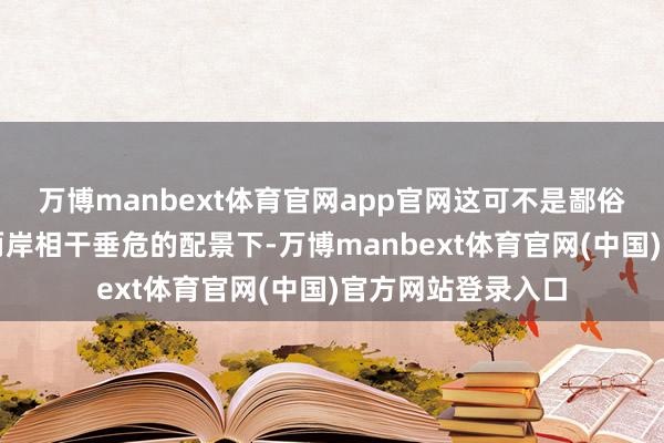 万博manbext体育官网app官网这可不是鄙俗说说的！在刻下两岸相干垂危的配景下-万博manbext体育官网(中国)官方网站登录入口