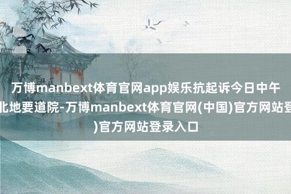 万博manbext体育官网app娱乐抗起诉今日中午送交台北地要道院-万博manbext体育官网(中国)官方网站登录入口