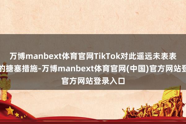 万博manbext体育官网TikTok对此遥远未表表露具体的搪塞措施-万博manbext体育官网(中国)官方网站登录入口
