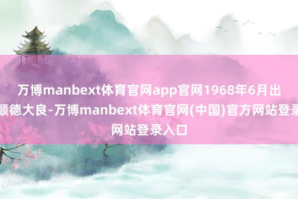 万博manbext体育官网app官网1968年6月出身于顺德大良-万博manbext体育官网(中国)官方网站登录入口