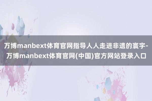 万博manbext体育官网指导人人走进非遗的寰宇-万博manbext体育官网(中国)官方网站登录入口
