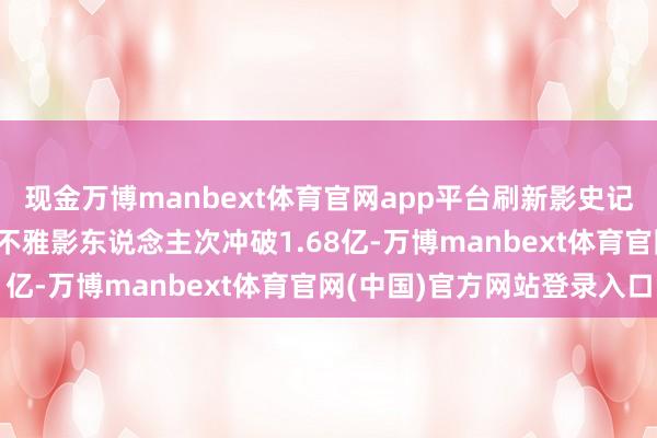现金万博manbext体育官网app平台刷新影史记录！2025年春节档总不雅影东说念主次冲破1.68亿-万博manbext体育官网(中国)官方网站登录入口