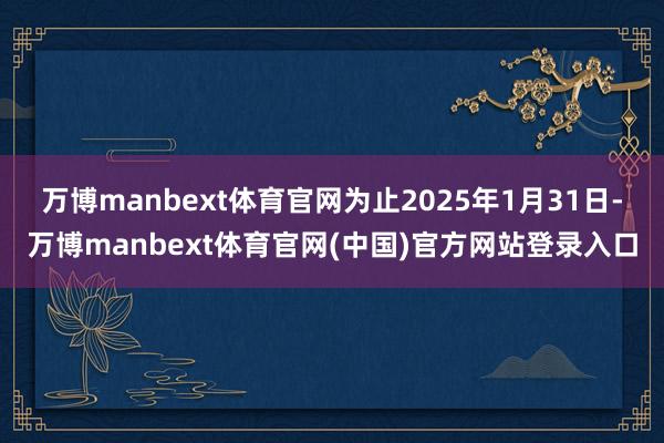 万博manbext体育官网为止2025年1月31日-万博manbext体育官网(中国)官方网站登录入口