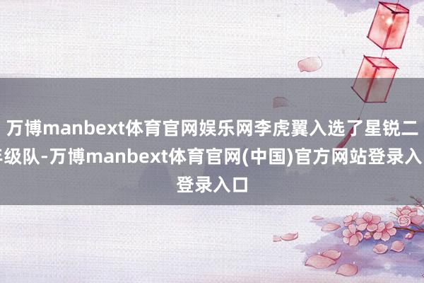 万博manbext体育官网娱乐网李虎翼入选了星锐二年级队-万博manbext体育官网(中国)官方网站登录入口