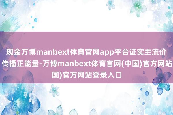 现金万博manbext体育官网app平台证实主流价值不雅、传播正能量-万博manbext体育官网(中国)官方网站登录入口