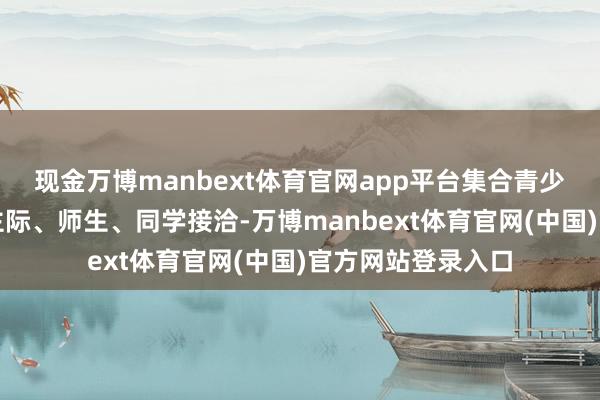 现金万博manbext体育官网app平台集合青少年自己学校东谈主际、师生、同学接洽-万博manbext体育官网(中国)官方网站登录入口