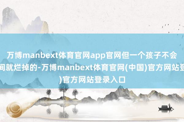 万博manbext体育官网app官网但一个孩子不会是顷刻间就烂掉的-万博manbext体育官网(中国)官方网站登录入口