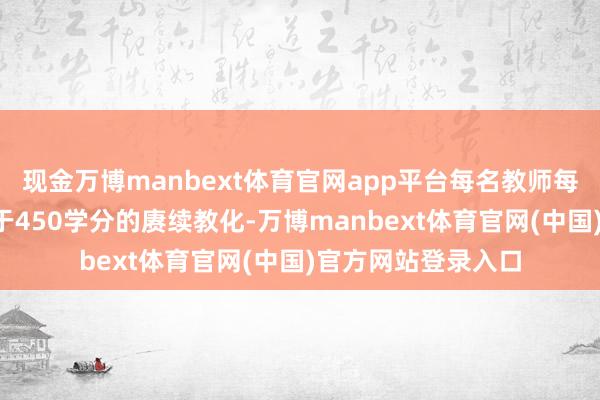 现金万博manbext体育官网app平台每名教师每5年应当接管不少于450学分的赓续教化-万博manbext体育官网(中国)官方网站登录入口