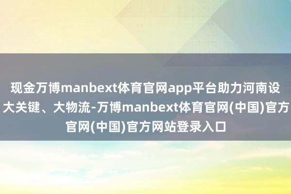 现金万博manbext体育官网app平台助力河南设置大通说念、大关键、大物流-万博manbext体育官网(中国)官方网站登录入口