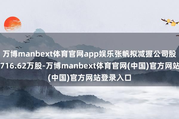 万博manbext体育官网app娱乐张帆拟减握公司股份不逾越716.62万股-万博manbext体育官网(中国)官方网站登录入口