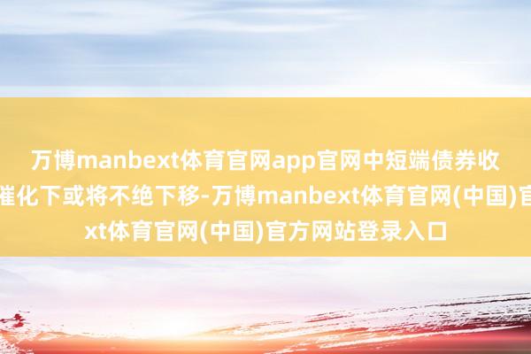 万博manbext体育官网app官网中短端债券收益率在资金价钱催化下或将不绝下移-万博manbext体育官网(中国)官方网站登录入口