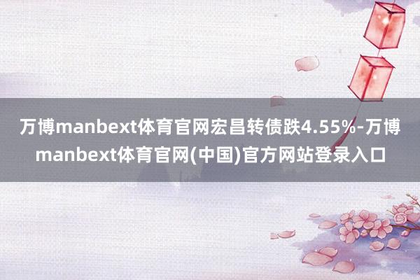 万博manbext体育官网宏昌转债跌4.55%-万博manbext体育官网(中国)官方网站登录入口