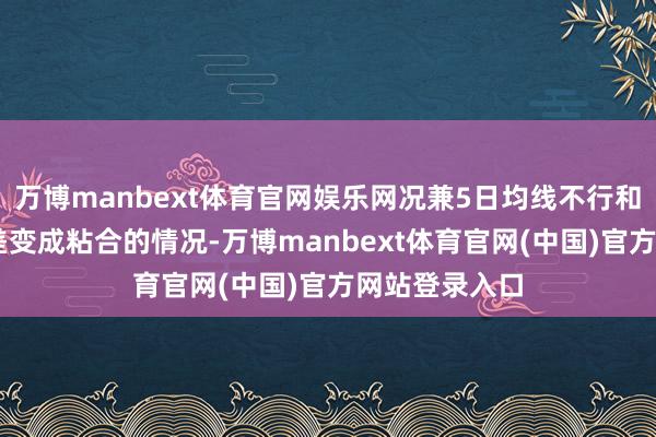 万博manbext体育官网娱乐网况兼5日均线不行和10日均线价差变成粘合的情况-万博manbext体育官网(中国)官方网站登录入口