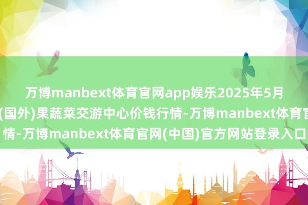 万博manbext体育官网app娱乐2025年5月27日四川成皆龙泉聚和(国外)果蔬菜交游中心价钱行情-万博manbext体育官网(中国)官方网站登录入口