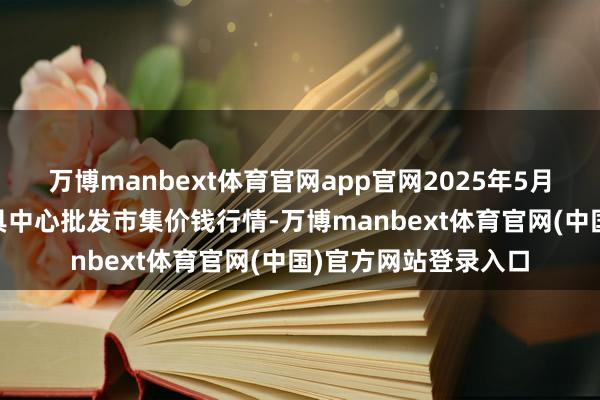 万博manbext体育官网app官网2025年5月27日四川成齐农家具中心批发市集价钱行情-万博manbext体育官网(中国)官方网站登录入口