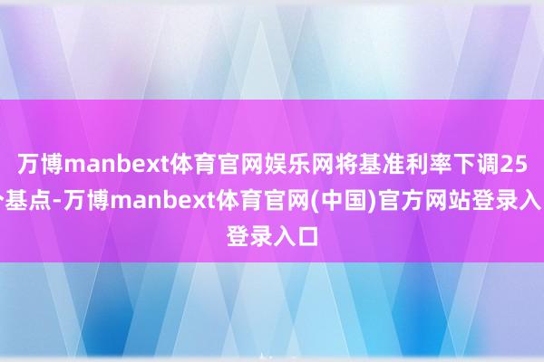 万博manbext体育官网娱乐网将基准利率下调25个基点-万博manbext体育官网(中国)官方网站登录入口