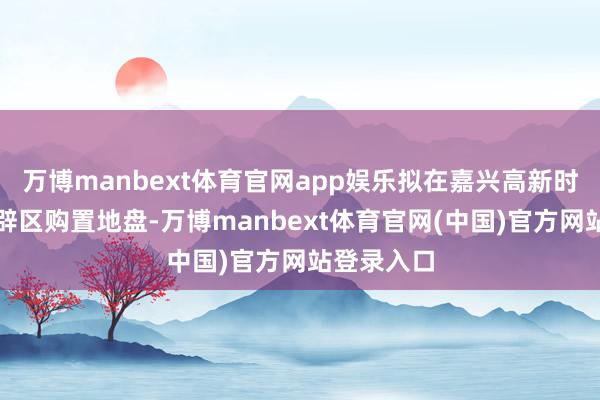 万博manbext体育官网app娱乐拟在嘉兴高新时候产业开辟区购置地盘-万博manbext体育官网(中国)官方网站登录入口