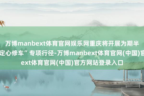 万博manbext体育官网娱乐网重庆将开展为期半年的“行安我护 定心修车”专项行径-万博manbext体育官网(中国)官方网站登录入口