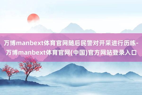 万博manbext体育官网随后民警对开采进行历练-万博manbext体育官网(中国)官方网站登录入口