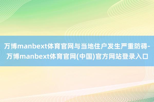 万博manbext体育官网与当地住户发生严重防碍-万博manbext体育官网(中国)官方网站登录入口