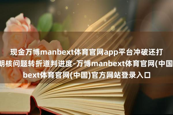 现金万博manbext体育官网app平台冲破还打断了难题珍爱的伊朗核问题转折道判进度-万博manbext体育官网(中国)官方网站登录入口