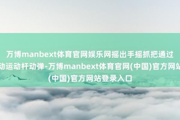 万博manbext体育官网娱乐网摇出手摇抓把通过传动轴带动运动杆动弹-万博manbext体育官网(中国)官方网站登录入口