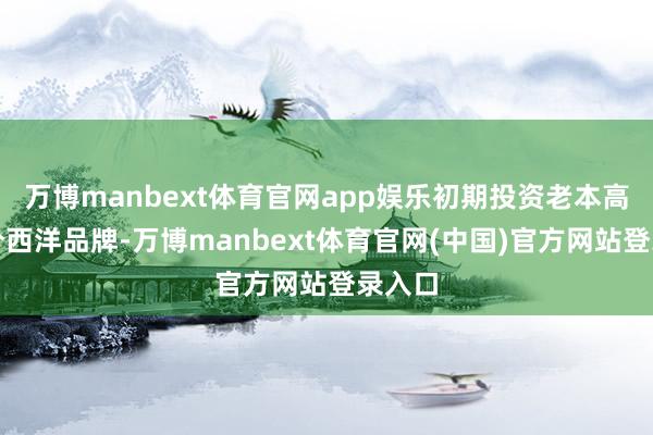 万博manbext体育官网app娱乐初期投资老本高于部分西洋品牌-万博manbext体育官网(中国)官方网站登录入口