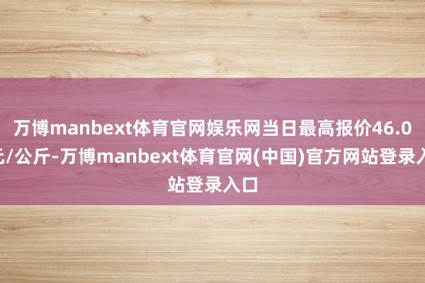 万博manbext体育官网娱乐网当日最高报价46.00元/公斤-万博manbext体育官网(中国)官方网站登录入口