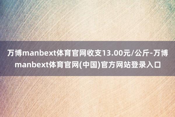 万博manbext体育官网收支13.00元/公斤-万博manbext体育官网(中国)官方网站登录入口