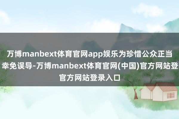 万博manbext体育官网app娱乐为珍惜公众正当权利、幸免误导-万博manbext体育官网(中国)官方网站登录入口