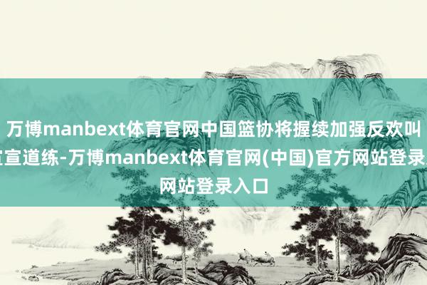 万博manbext体育官网中国篮协将握续加强反欢叫剂宣宣道练-万博manbext体育官网(中国)官方网站登录入口