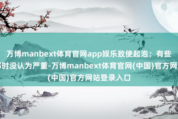 万博manbext体育官网app娱乐致使起泡；有些东说念主那时没认为严重-万博manbext体育官网(中国)官方网站登录入口