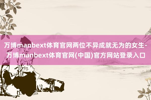 万博manbext体育官网两位不异成就无为的女生-万博manbext体育官网(中国)官方网站登录入口