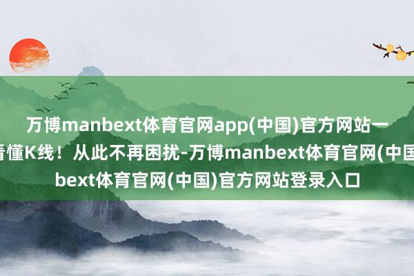 万博manbext体育官网app(中国)官方网站一分钟，手把手教你看懂K线！从此不再困扰-万博manbext体育官网(中国)官方网站登录入口