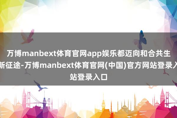 万博manbext体育官网app娱乐都迈向和合共生的新征途-万博manbext体育官网(中国)官方网站登录入口