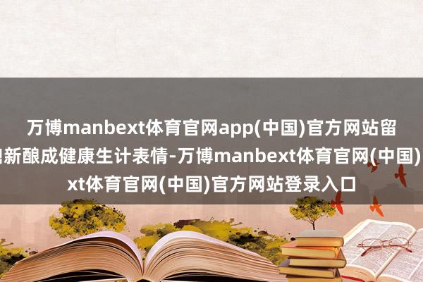 万博manbext体育官网app(中国)官方网站留出裕如的本领来鼎新酿成健康生计表情-万博manbext体育官网(中国)官方网站登录入口