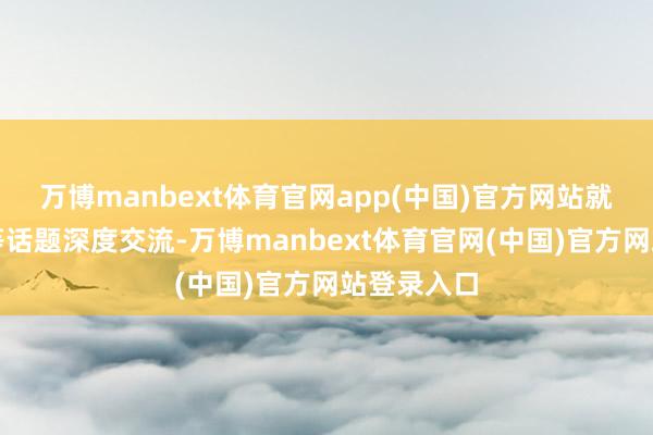 万博manbext体育官网app(中国)官方网站就招商运营等话题深度交流-万博manbext体育官网(中国)官方网站登录入口