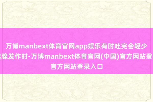 万博manbext体育官网app娱乐有时吐完会轻少量；胰腺发作时-万博manbext体育官网(中国)官方网站登录入口