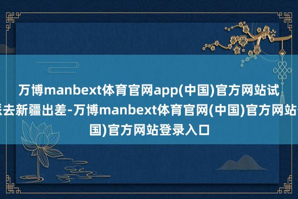 万博manbext体育官网app(中国)官方网站试用期被派去新疆出差-万博manbext体育官网(中国)官方网站登录入口