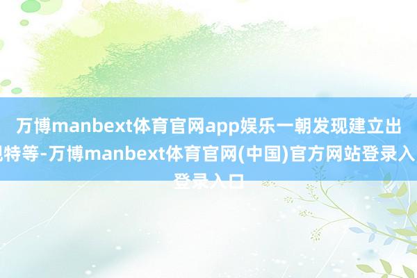 万博manbext体育官网app娱乐一朝发现建立出现特等-万博manbext体育官网(中国)官方网站登录入口