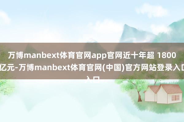 万博manbext体育官网app官网近十年超 1800 亿元-万博manbext体育官网(中国)官方网站登录入口