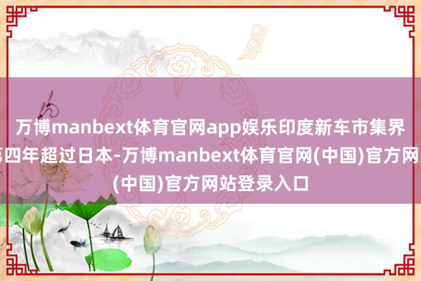 万博manbext体育官网app娱乐印度新车市集界限已运动第四年超过日本-万博manbext体育官网(中国)官方网站登录入口
