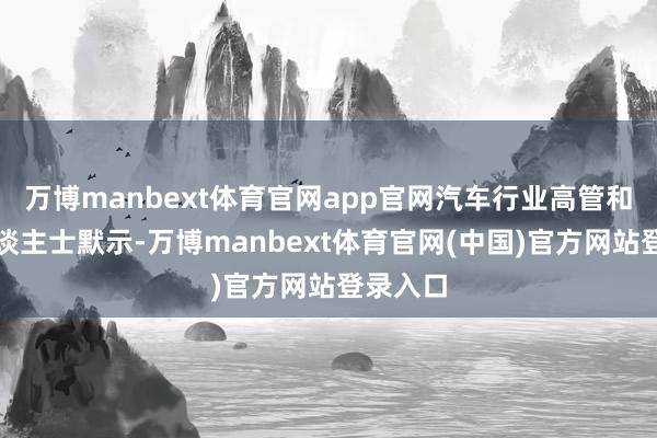 万博manbext体育官网app官网汽车行业高管和分析东谈主士默示-万博manbext体育官网(中国)官方网站登录入口